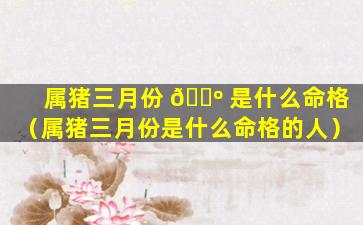 属猪三月份 🐺 是什么命格（属猪三月份是什么命格的人）